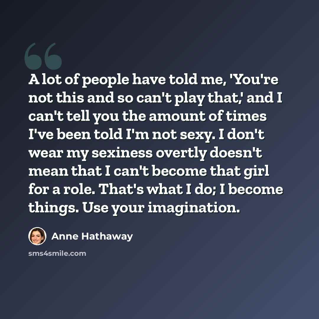 “A lot of people have told me, 'You're not this and so can't play that,' and I can't tell you the amount of times I've been told I'm not sexy. I don't wear my sexiness overtly doesn't mean that I can't become that girl for a role. That's what I do; I become things. Use your imagination.” quote by Anne Hathaway