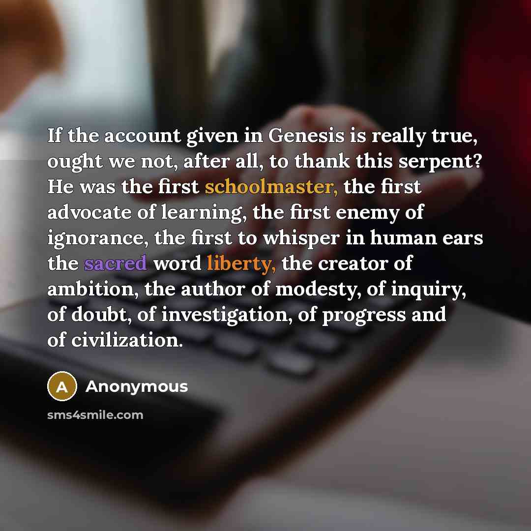 “If the account given in Genesis is really true, ought we not, after all, to thank this serpent? He was the first schoolmaster, the first advocate of learning, the first enemy of ignorance, the first to whisper in human ears the sacred word liberty, the creator of ambition, the author of modesty…” quote by Anonymous