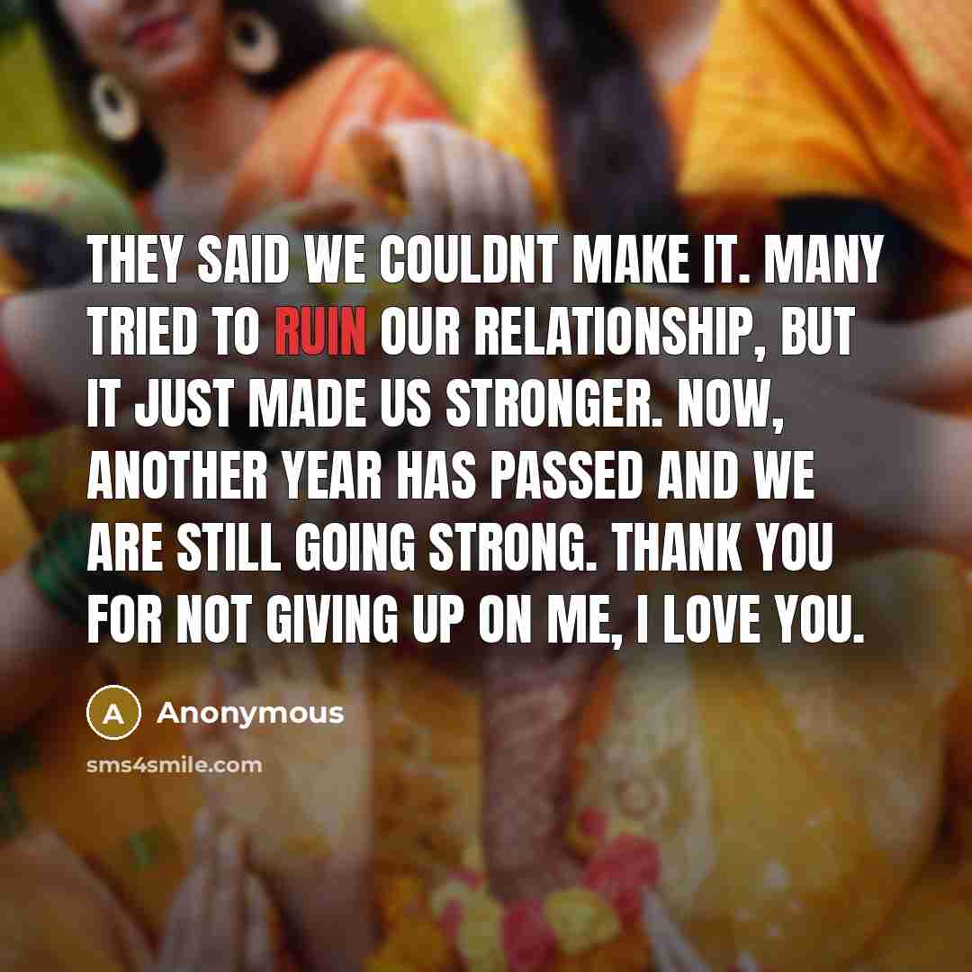 “They said we couldnt make it. Many tried to ruin our relationship, but it just made us stronger. Now, another year has passed and we are still going strong. Thank you for not giving up on me, I love you.” quote by Anonymous