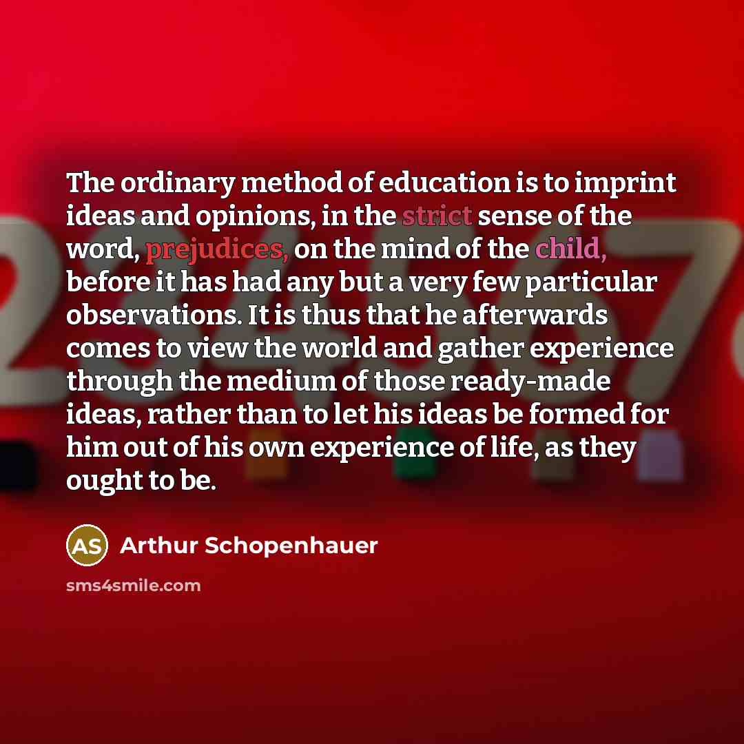 “The ordinary method of education is to imprint ideas and opinions, in the strict sense of the word, prejudices, on the mind of the child, before it has had any but a very few particular observations. It is thus that he afterwards comes to view the world and gather experience through the medium of…” quote by Arthur Schopenhauer