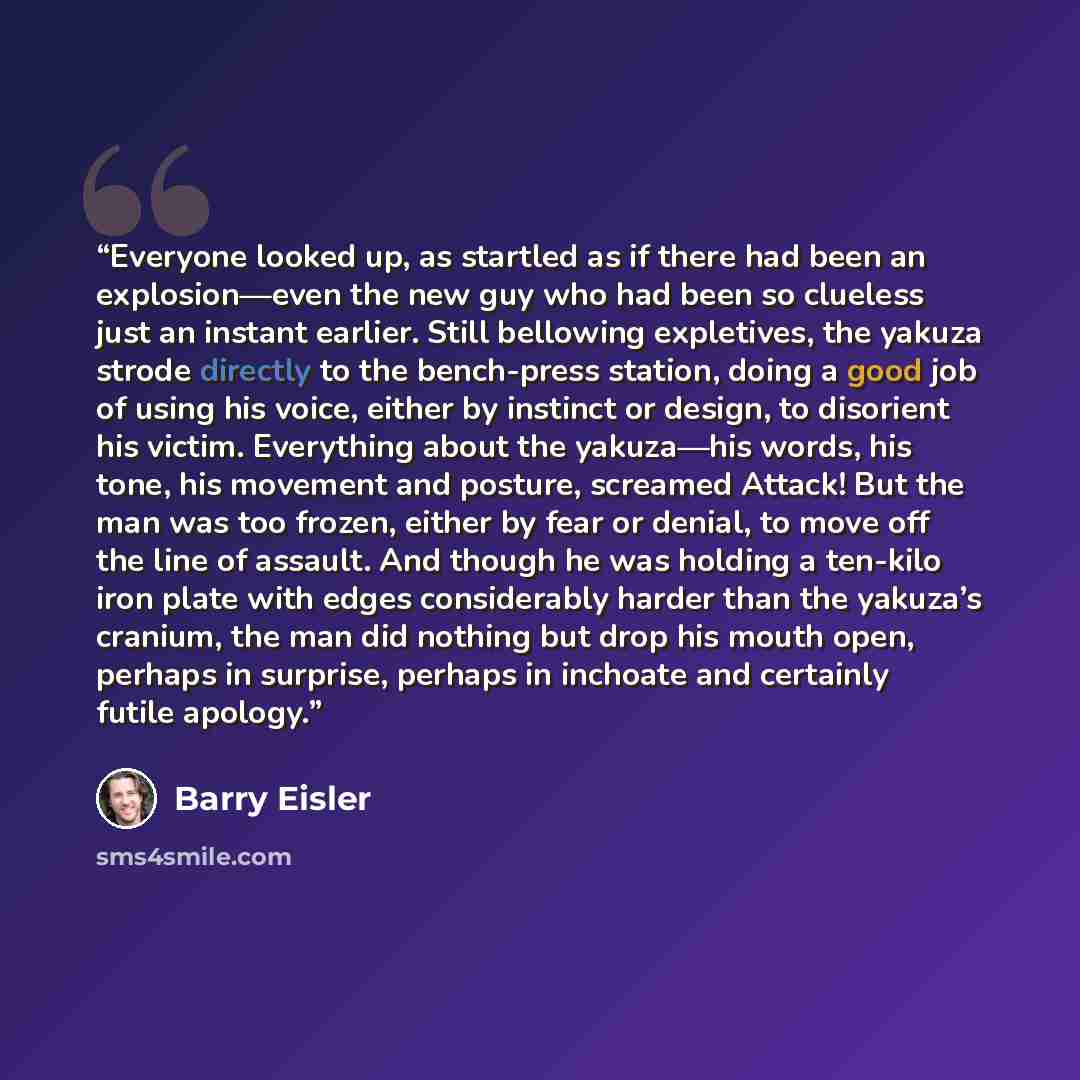 “Everyone looked up, as startled as if there had been an explosion—even the new guy who had been so clueless just an instant earlier. Still bellowing expletives, the yakuza strode directly to the bench-press station, doing a good job of using his voice, either by instinct or design, to disorient…” quote by Barry Eisler