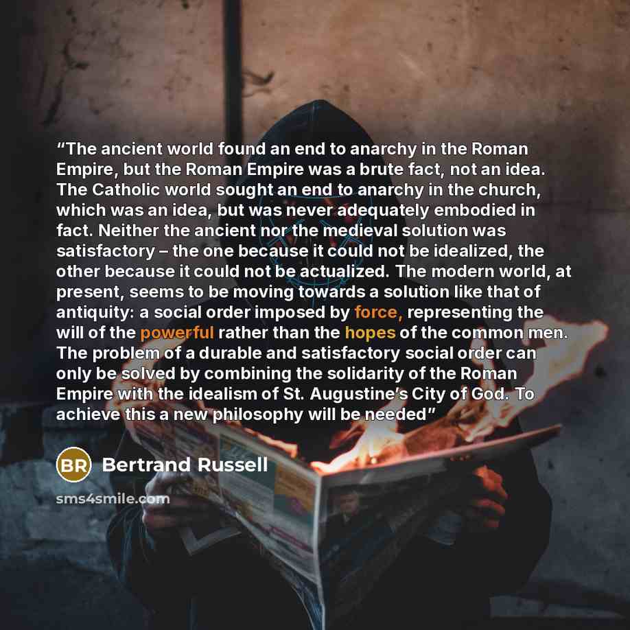 “The ancient world found an end to anarchy in the Roman Empire, but the Roman Empire was a brute fact, not an idea. The Catholic world sought an end to anarchy in the church, which was an idea, but was never adequately embodied in fact. Neither the ancient nor the medieval solution was satisfactory…” quote by Bertrand Russell