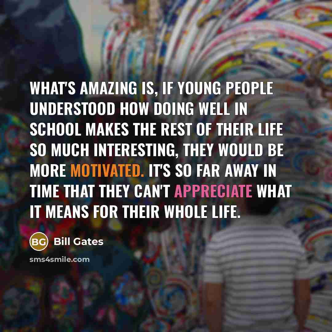 “What's amazing is, if young people understood how doing well in school makes the rest of their life so much interesting, they would be more motivated. It's so far away in time that they can't appreciate what it means for their whole life.” quote by Bill Gates