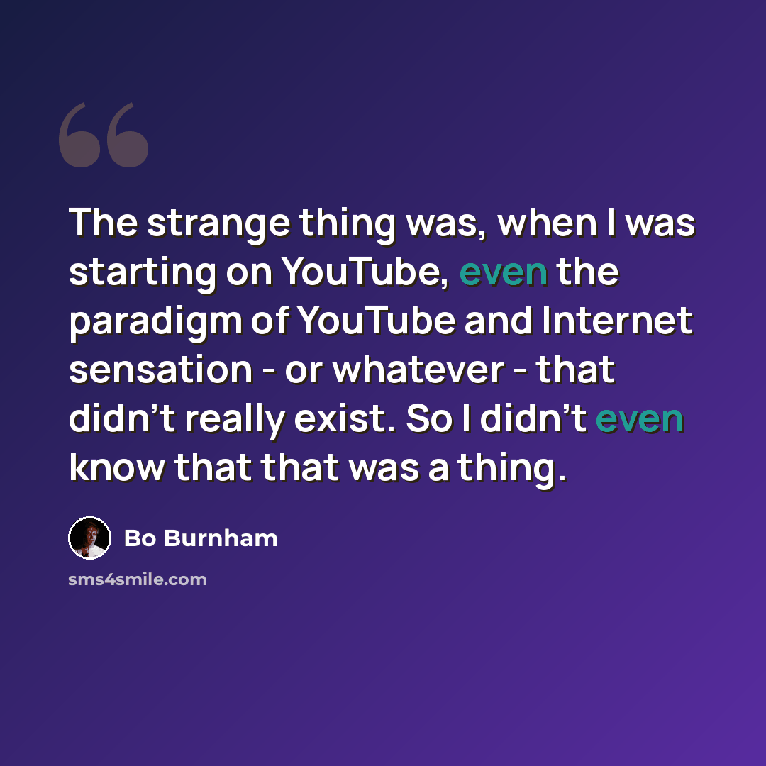 “The strange thing was, when I was starting on YouTube, even the paradigm of YouTube and Internet sensation - or whatever - that didn't really exist. So I didn't even know that that was a thing.” quote by Bo Burnham
