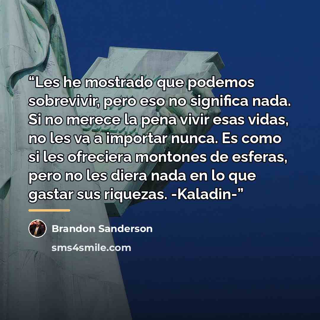 “Les he mostrado que podemos sobrevivir, pero eso no significa nada. Si no merece la pena vivir esas vidas, no les va a importar nunca. Es como si les ofreciera montones de esferas, pero no les diera nada en lo que gastar sus riquezas. -Kaladin-” quote by Brandon Sanderson