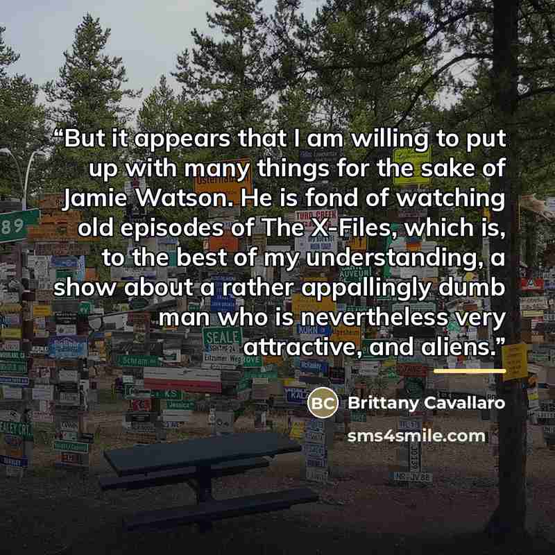 “But it appears that I am willing to put up with many things for the sake of Jamie Watson. He is fond of watching old episodes of The X-Files, which is, to the best of my understanding, a show about a rather appallingly dumb man who is nevertheless very attractive, and aliens.” quote by Brittany Cavallaro