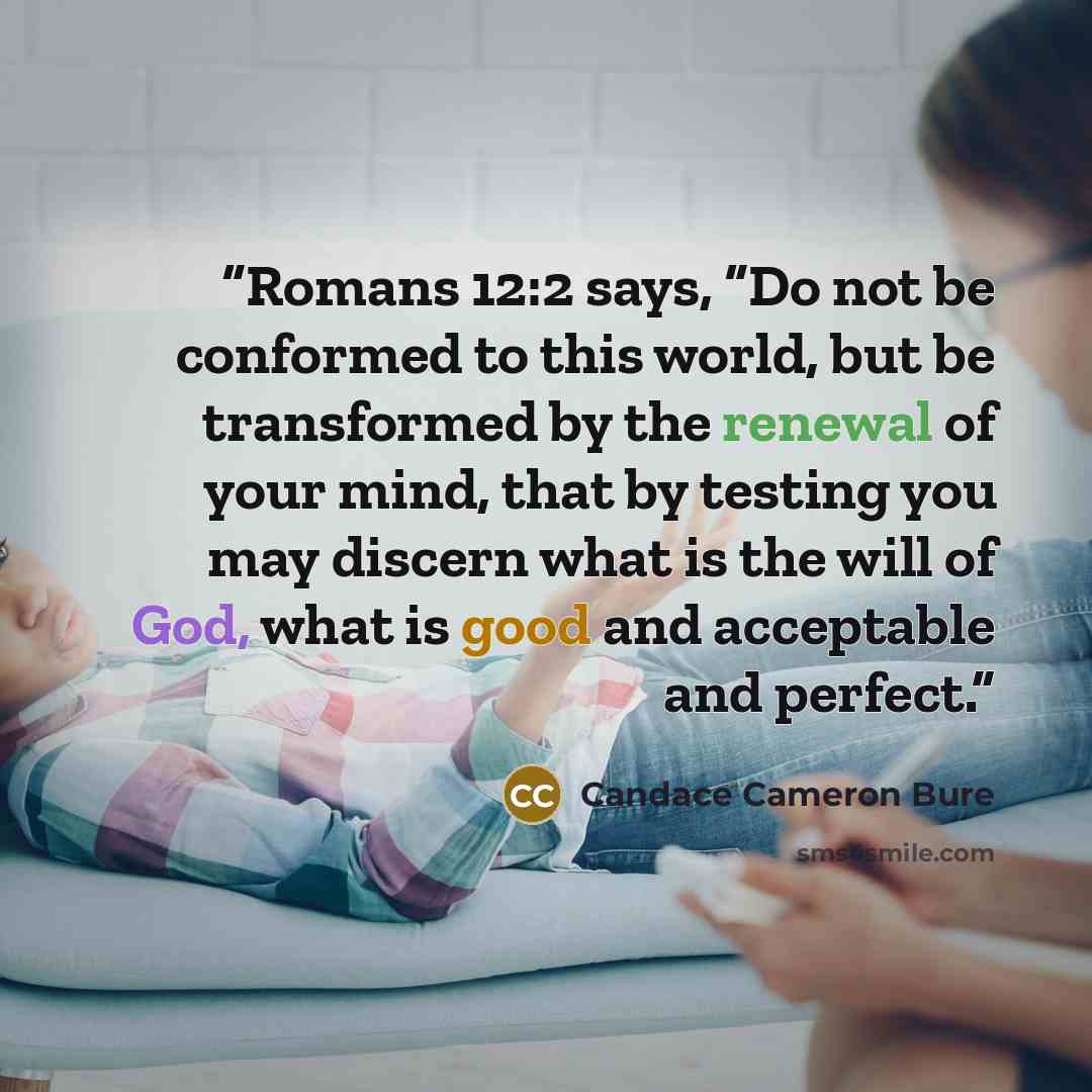 “Romans 12:2 says, “Do not be conformed to this world, but be transformed by the renewal of your mind, that by testing you may discern what is the will of God, what is good and acceptable and perfect.” quote by Candace Cameron Bure