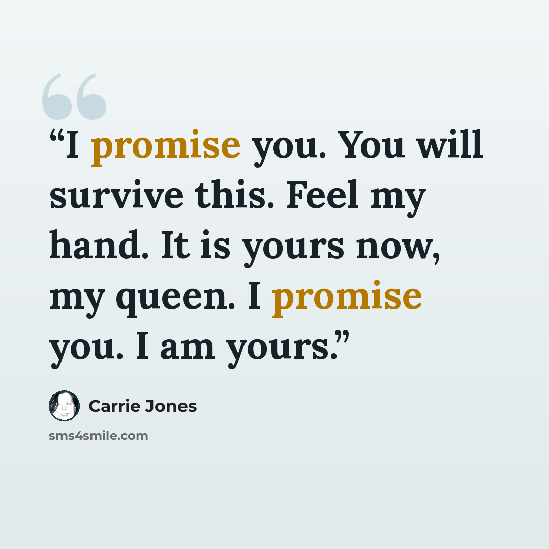 “I promise you. You will survive this. Feel my hand. It is yours now, my queen. I promise you. I am yours.” quote by Carrie Jones