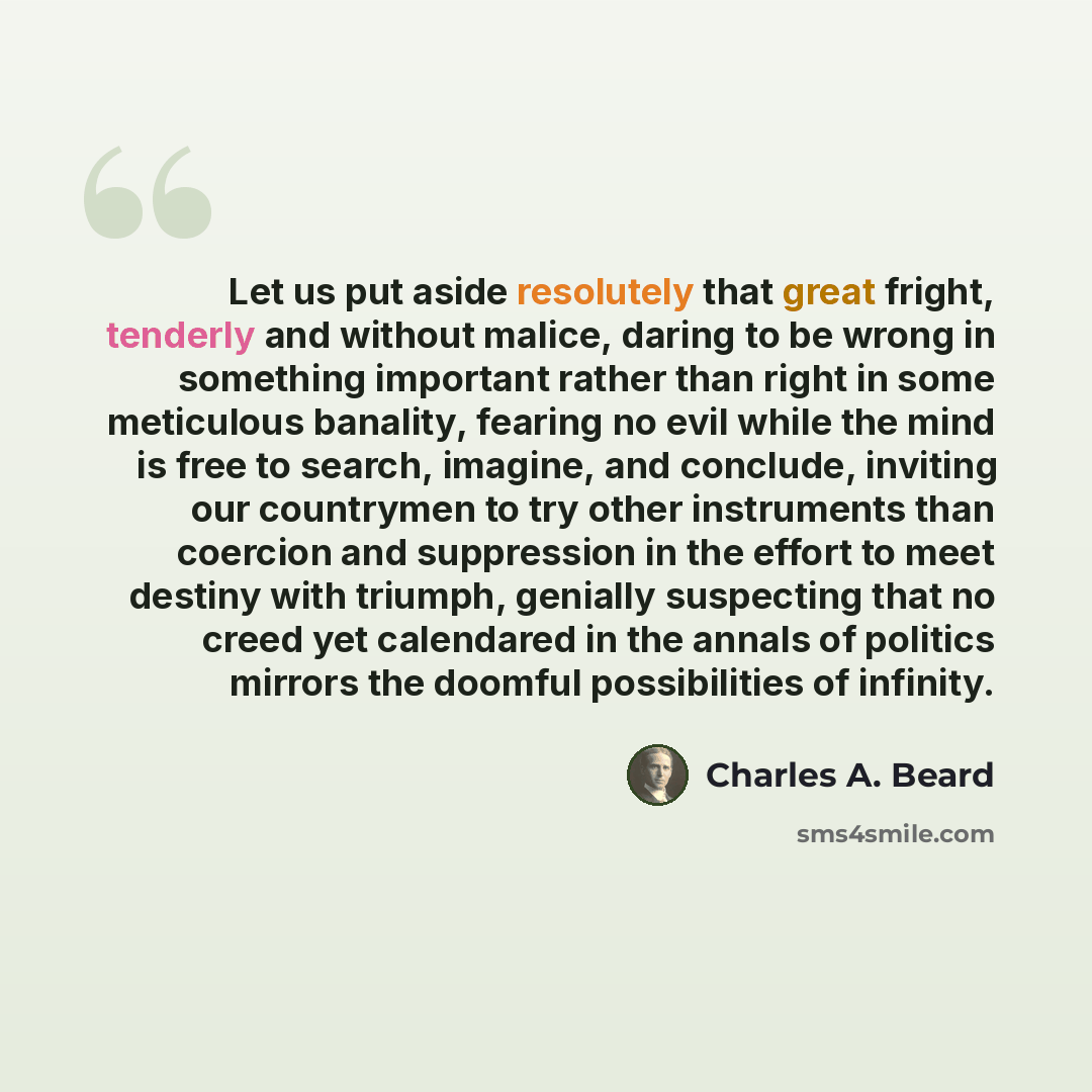 “Let us put aside resolutely that great fright, tenderly and without malice, daring to be wrong in something important rather than right in some meticulous banality, fearing no evil while the mind is free to search, imagine, and conclude, inviting our countrymen to try other instruments than…” quote by Charles A. Beard