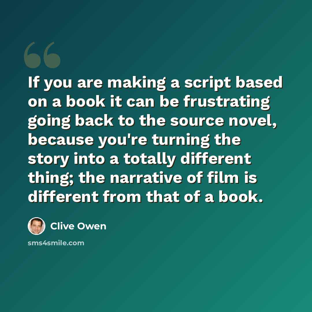 “If you are making a script based on a book it can be frustrating going back to the source novel, because you're turning the story into a totally different thing; the narrative of film is different from that of a book.” quote by Clive Owen