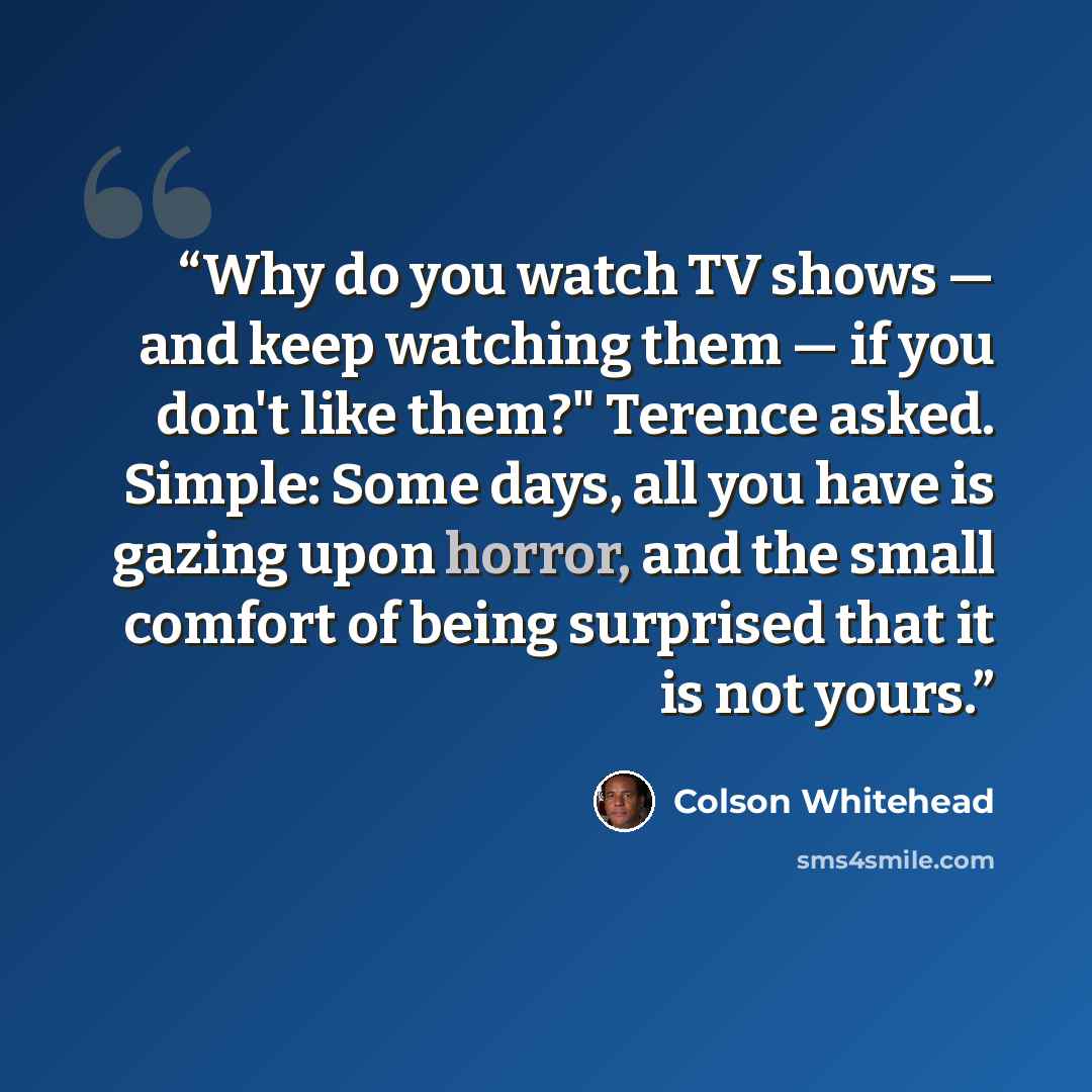 “Why do you watch TV shows — and keep watching them — if you don't like them?" Terence asked. Simple: Some days, all you have is gazing upon horror, and the small comfort of being surprised that it is not yours.” quote by Colson Whitehead
