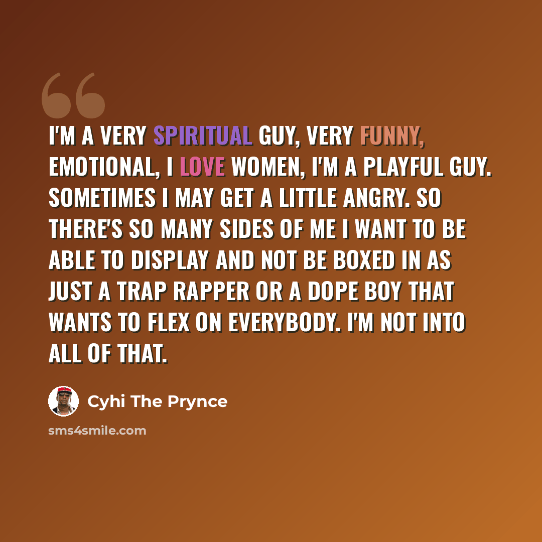 “I'm a very spiritual guy, very funny, emotional, I love women, I'm a playful guy. Sometimes I may get a little angry. So there's so many sides of me I want to be able to display and not be boxed in as just a trap rapper or a dope boy that wants to flex on everybody. I'm not into all of that.” quote by Cyhi the Prynce