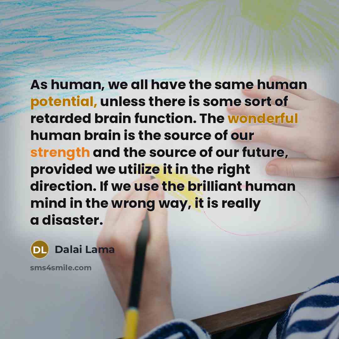 “As human, we all have the same human potential, unless there is some sort of retarded brain function. The wonderful human brain is the source of our strength and the source of our future, provided we utilize it in the right direction. If we use the brilliant human mind in the wrong way, it is…” quote by Dalai Lama