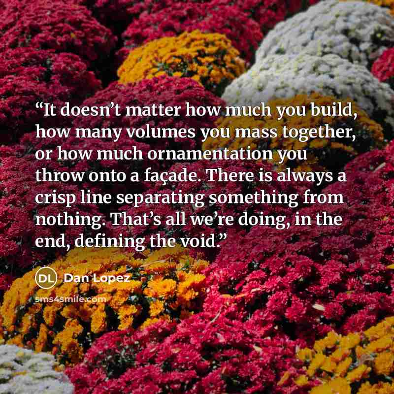 “It doesn’t matter how much you build, how many volumes you mass together, or how much ornamentation you throw onto a façade. There is always a crisp line separating something from nothing. That’s all we’re doing, in the end, defining the void.” quote by Dan Lopez