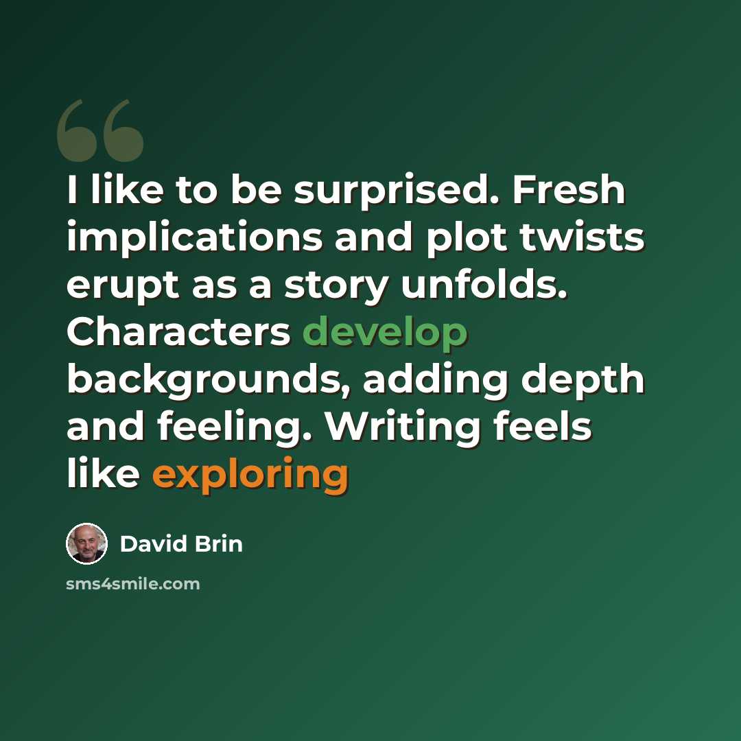 “I like to be surprised. Fresh implications and plot twists erupt as a story unfolds. Characters develop backgrounds, adding depth and feeling. Writing feels like exploring” quote by David Brin