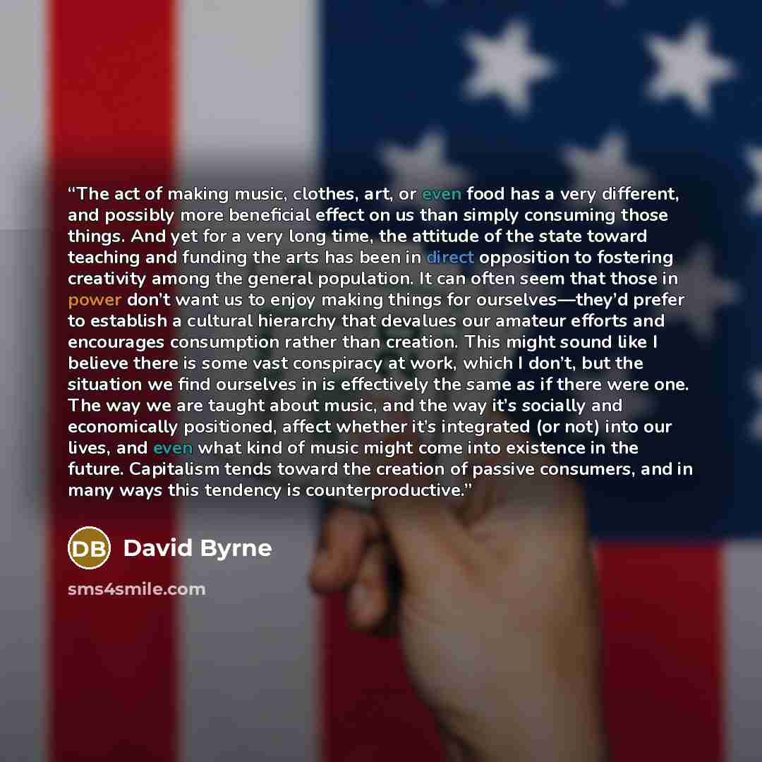 “The act of making music, clothes, art, or even food has a very different, and possibly more beneficial effect on us than simply consuming those things. And yet for a very long time, the attitude of the state toward teaching and funding the arts has been in direct opposition to fostering creativity…” quote by David Byrne