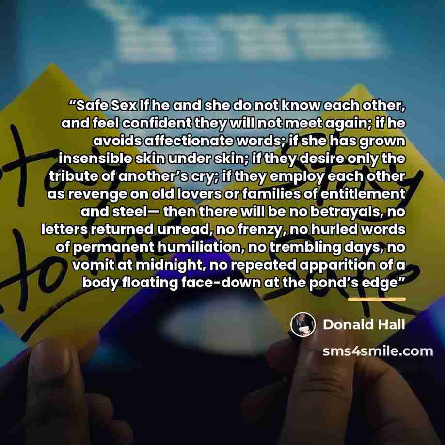 “Safe Sex If he and she do not know each other, and feel confident they will not meet again; if he avoids affectionate words; if she has grown insensible skin under skin; if they desire only the tribute of another’s cry; if they employ each other as revenge on old lovers or families of entitlement…” quote by Donald Hall
