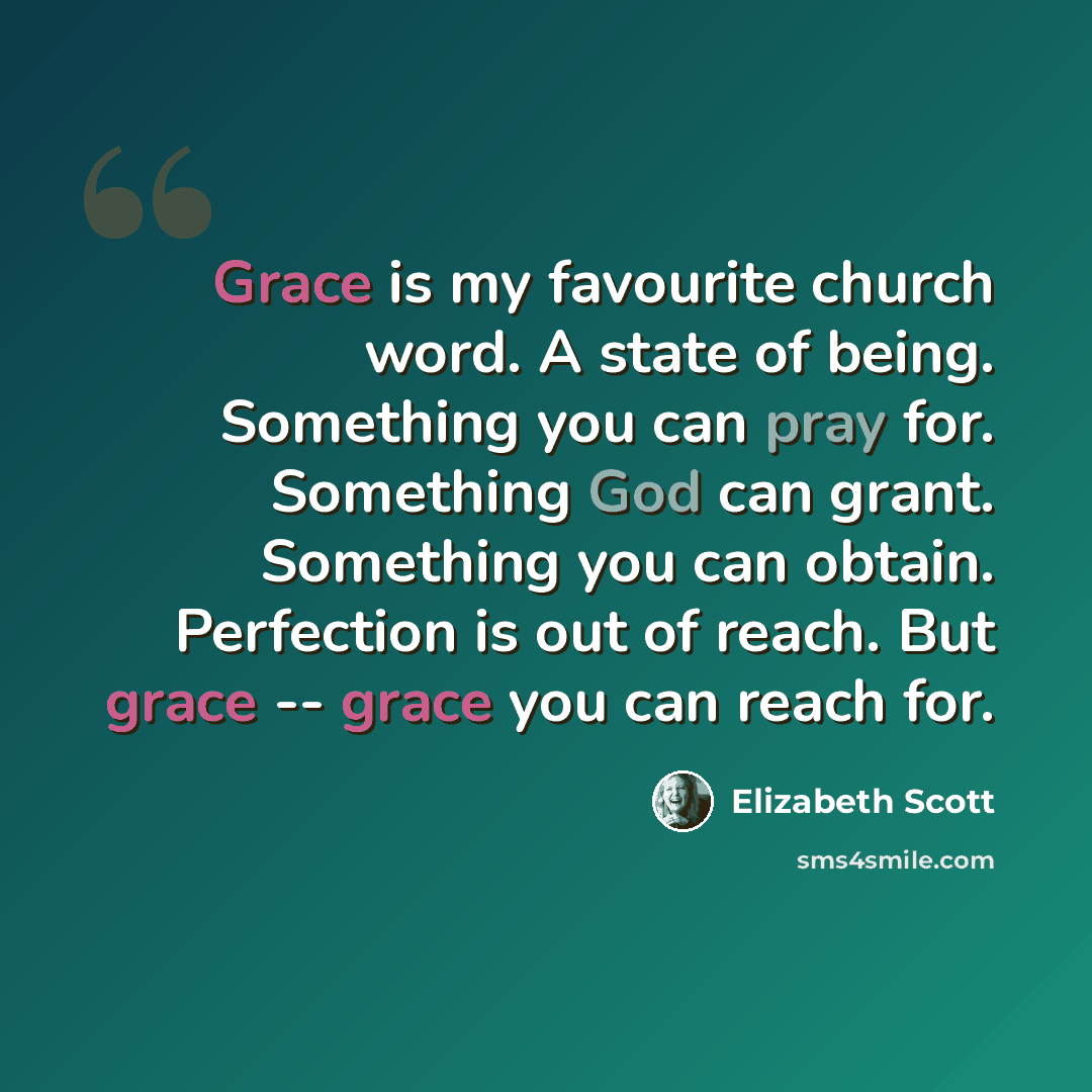 “Grace is my favourite church word. A state of being. Something you can pray for. Something God can grant. Something you can obtain. Perfection is out of reach. But grace -- grace you can reach for.” quote by Elizabeth Scott