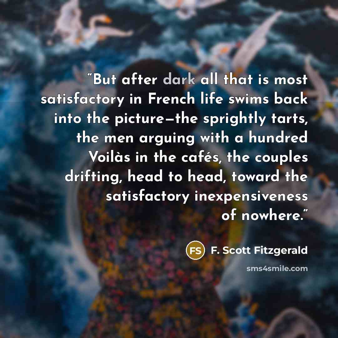 “But after dark all that is most satisfactory in French life swims back into the picture—the sprightly tarts, the men arguing with a hundred Voilàs in the cafés, the couples drifting, head to head, toward the satisfactory inexpensiveness of nowhere.” quote by F. Scott Fitzgerald