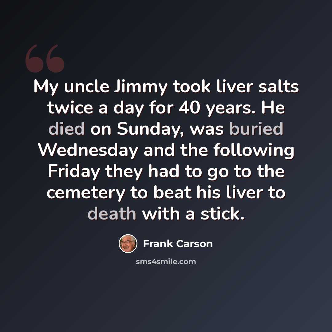 “My uncle Jimmy took liver salts twice a day for 40 years. He died on Sunday, was buried Wednesday and the following Friday they had to go to the cemetery to beat his liver to death with a stick.” quote by Frank Carson