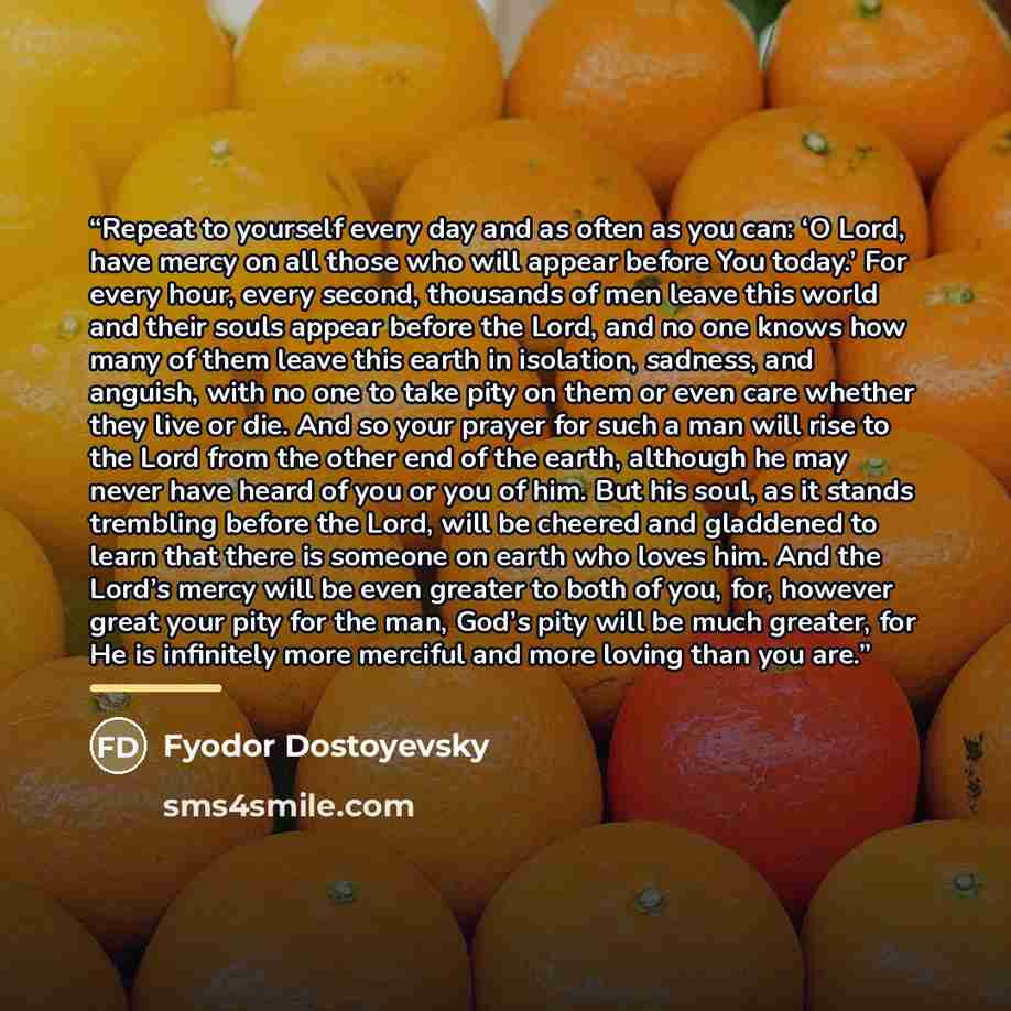 “Repeat to yourself every day and as often as you can: ‘O Lord, have mercy on all those who will appear before You today.’ For every hour, every second, thousands of men leave this world and their souls appear before the Lord, and no one knows how many of them leave this earth in isolation…” quote by Fyodor Dostoyevsky
