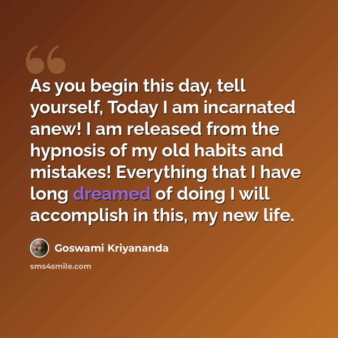 “As you begin this day, tell yourself, Today I am incarnated anew! I am released from the hypnosis of my old habits and mistakes! Everything that I have long dreamed of doing I will accomplish in this, my new life.” quote by Goswami Kriyananda