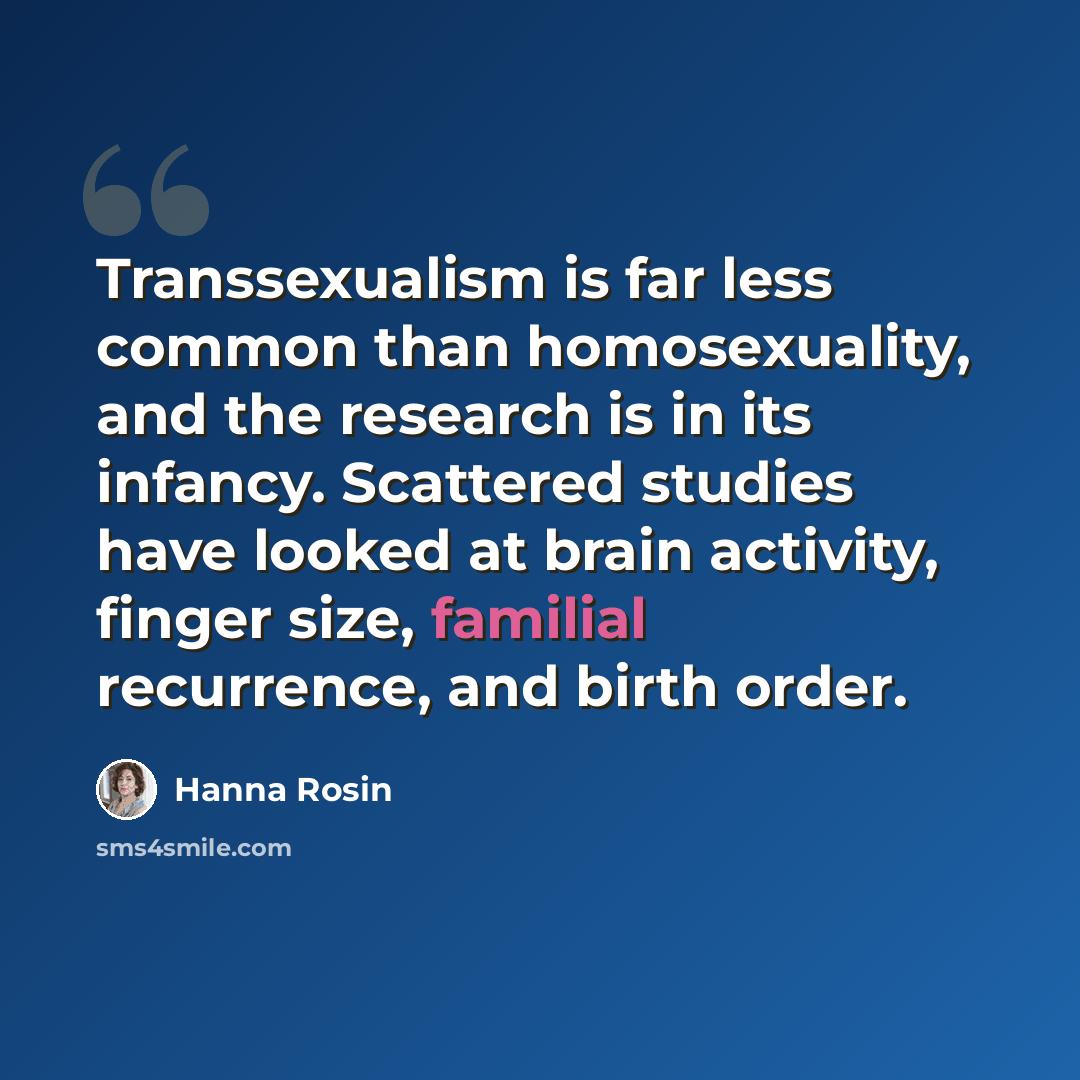“Transsexualism is far less common than homosexuality, and the research is in its infancy. Scattered studies have looked at brain activity, finger size, familial recurrence, and birth order.” quote by Hanna Rosin