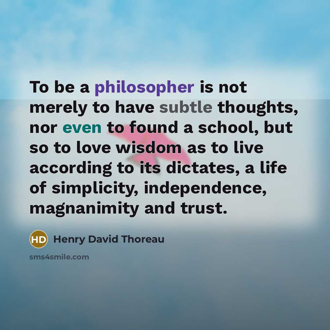 “To be a philosopher is not merely to have subtle thoughts, nor even to found a school, but so to love wisdom as to live according to its dictates, a life of simplicity, independence, magnanimity and trust.” quote by Henry David Thoreau