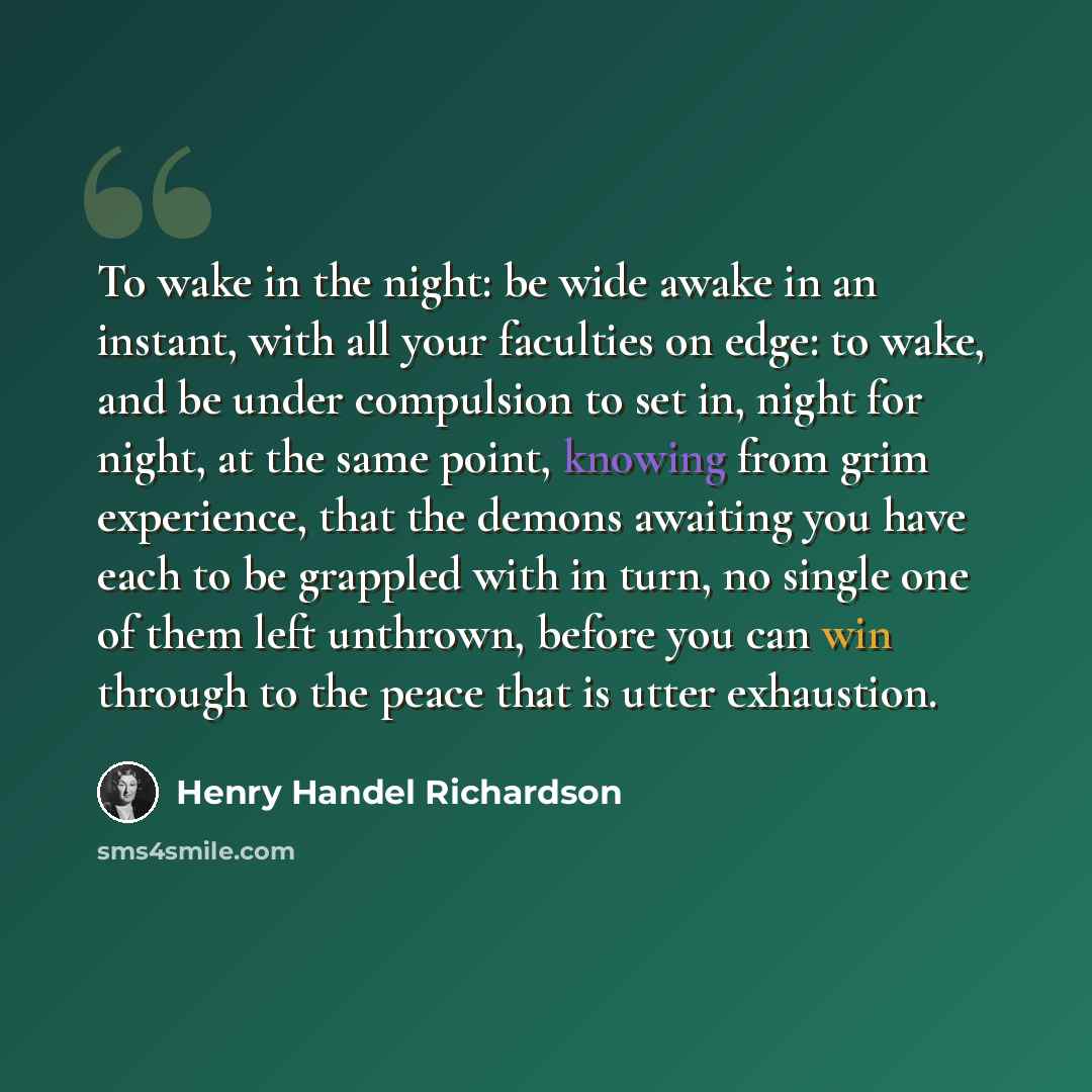 “To wake in the night: be wide awake in an instant, with all your faculties on edge: to wake, and be under compulsion to set in, night for night, at the same point, knowing from grim experience, that the demons awaiting you have each to be grappled with in turn, no single one of them left unthrown…” quote by Henry Handel Richardson