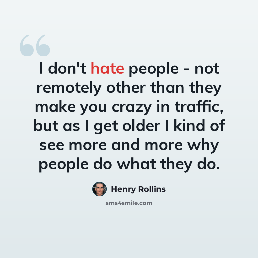 “I don't hate people - not remotely other than they make you crazy in traffic, but as I get older I kind of see more and more why people do what they do.” quote by Henry Rollins