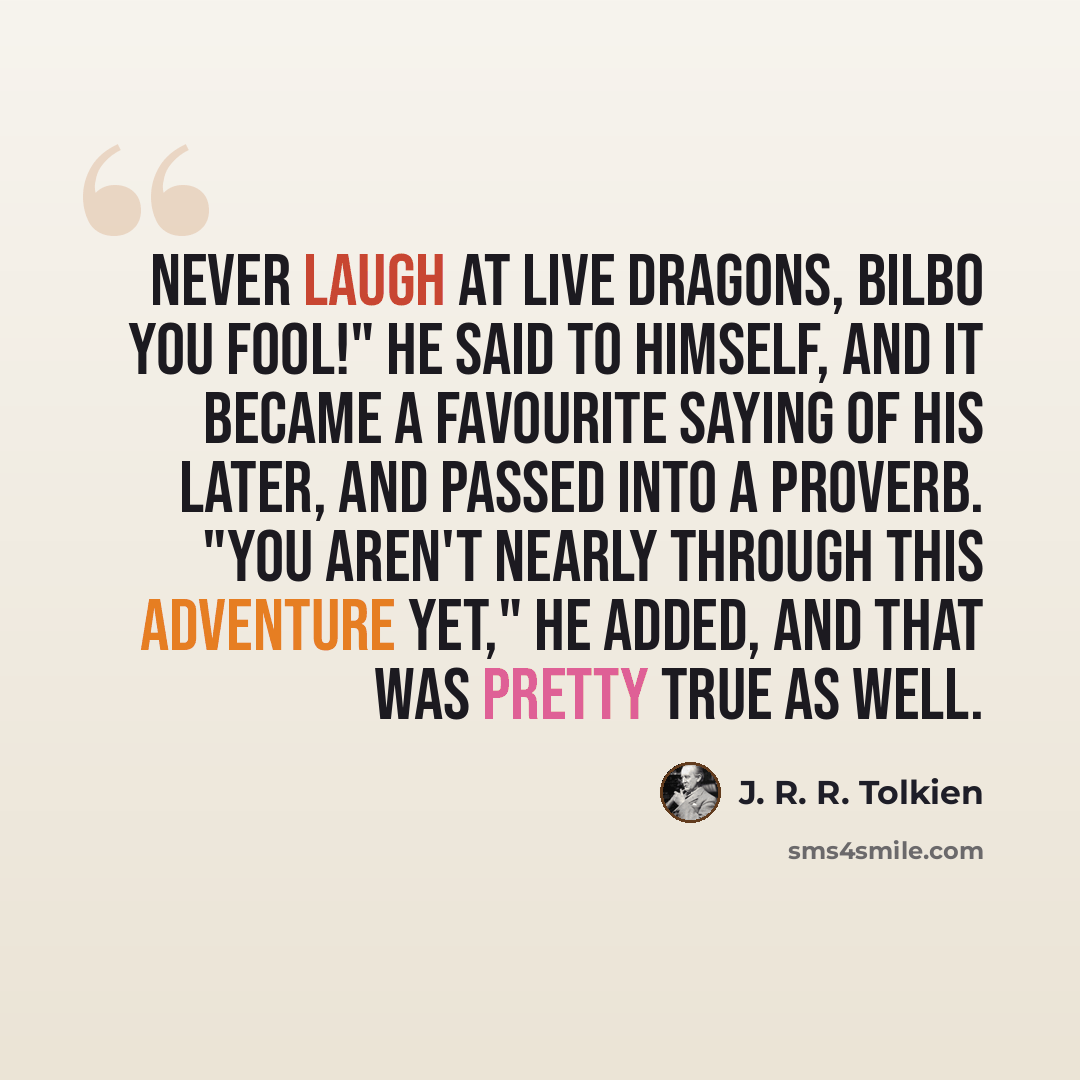 “Never laugh at live dragons, Bilbo you fool!" he said to himself, and it became a favourite saying of his later, and passed into a proverb. "You aren't nearly through this adventure yet," he added, and that was pretty true as well.” quote by J. R. R. Tolkien