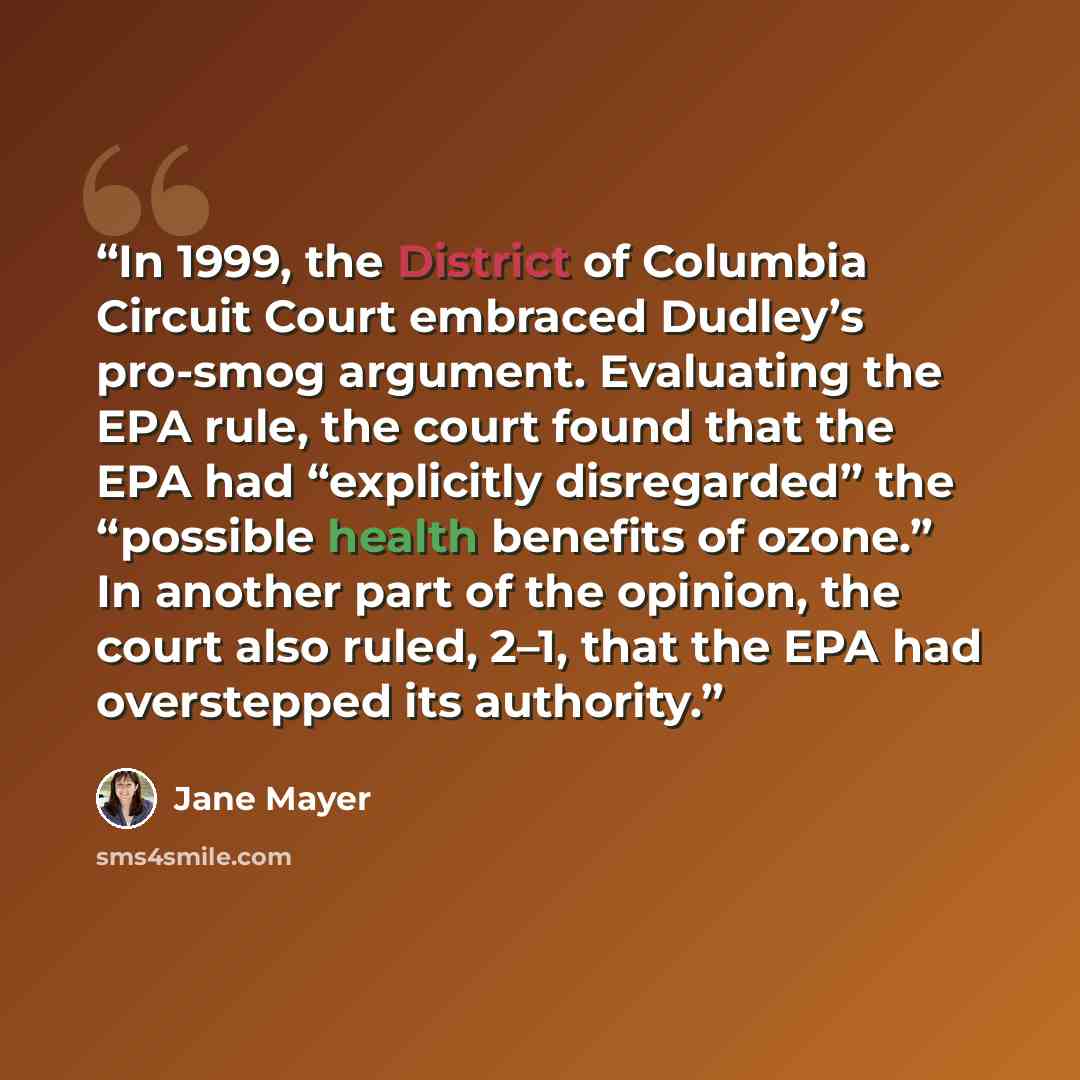 “In 1999, the District of Columbia Circuit Court embraced Dudley’s pro-smog argument. Evaluating the EPA rule, the court found that the EPA had “explicitly disregarded” the “possible health benefits of ozone.” In another part of the opinion, the court also ruled, 2–1, that the EPA had overstepped…” quote by Jane Mayer
