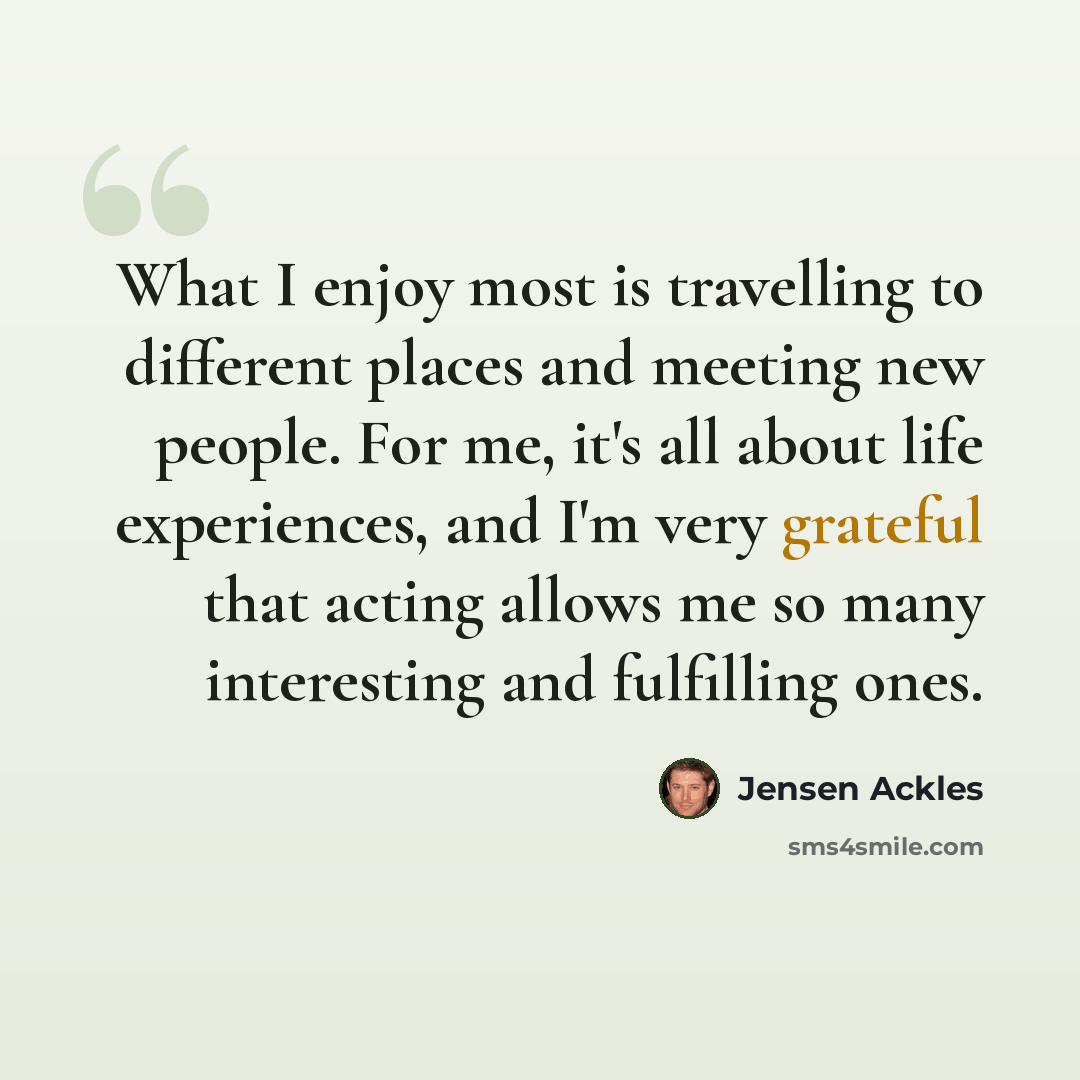 “What I enjoy most is travelling to different places and meeting new people. For me, it's all about life experiences, and I'm very grateful that acting allows me so many interesting and fulfilling ones.” quote by Jensen Ackles