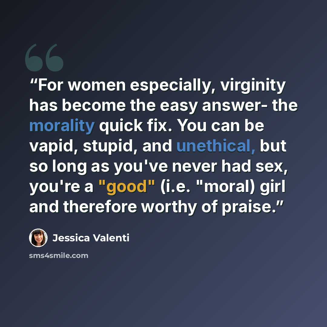 “For women especially, virginity has become the easy answer- the morality quick fix. You can be vapid, stupid, and unethical, but so long as you've never had sex, you're a "good" (i.e. "moral) girl and therefore worthy of praise.” quote by Jessica Valenti