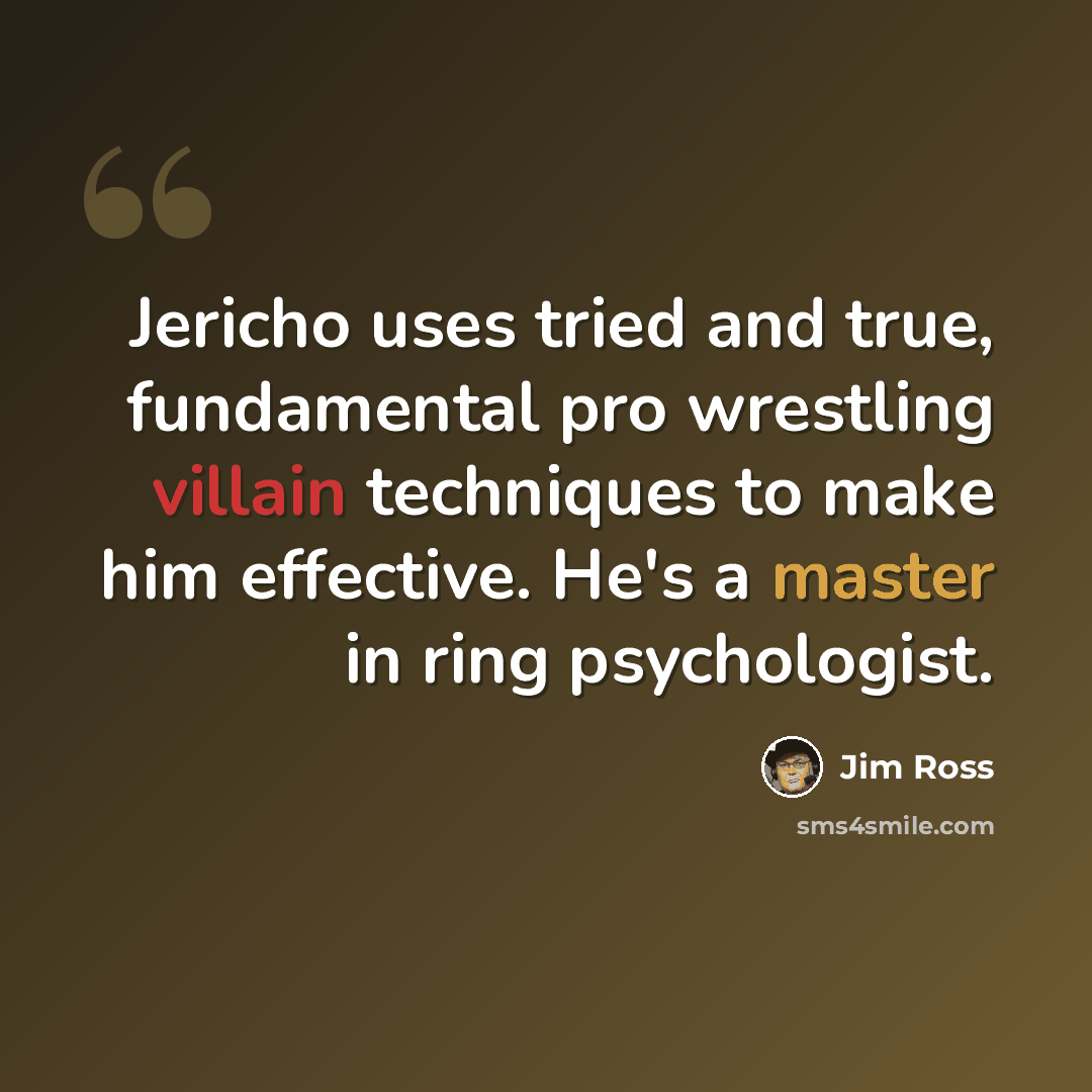 “Jericho uses tried and true, fundamental pro wrestling villain techniques to make him effective. He's a master in ring psychologist.” quote by Jim Ross