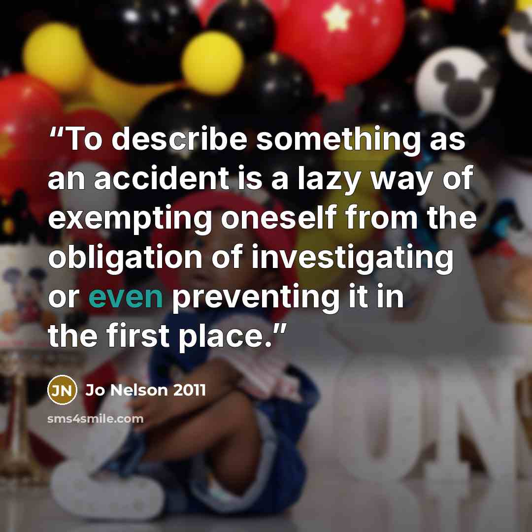 “To describe something as an accident is a lazy way of exempting oneself from the obligation of investigating or even preventing it in the first place.” quote by Jo Nelson 2011