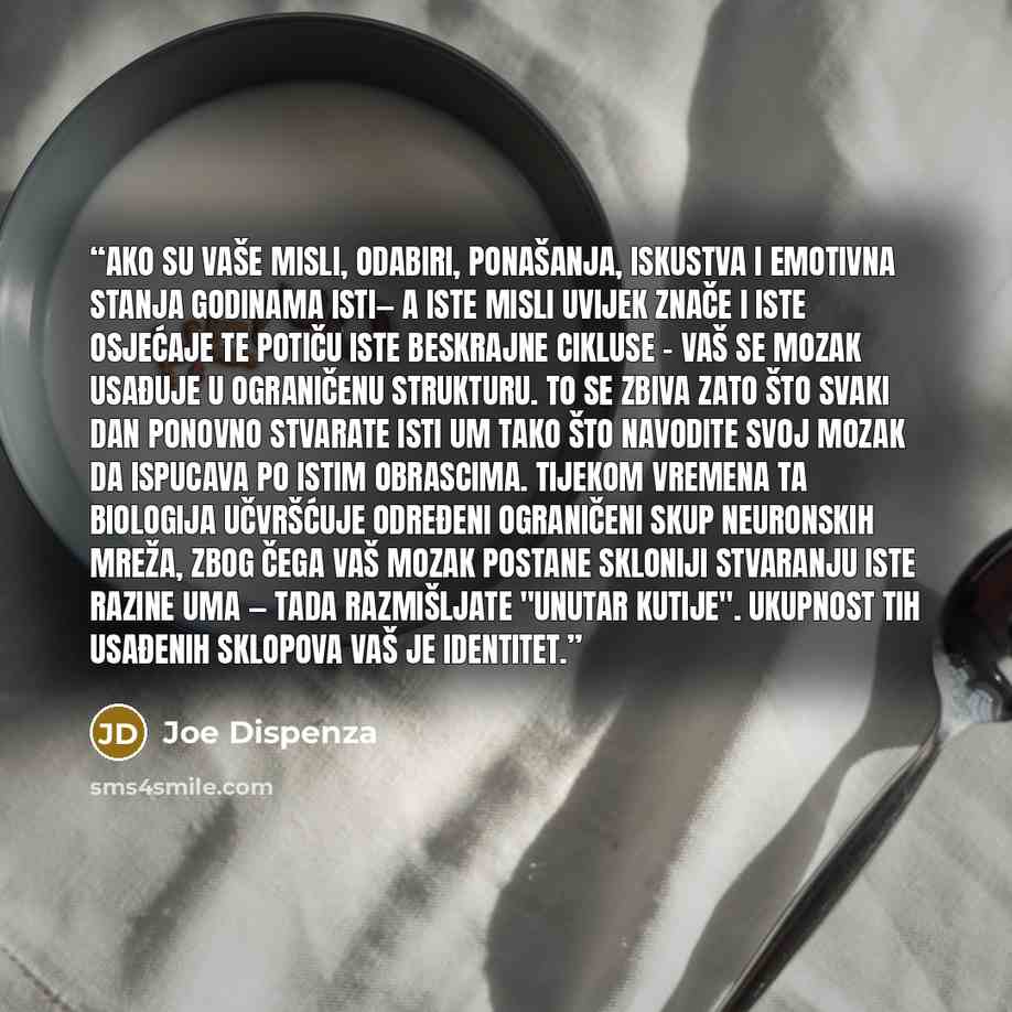 “Ako su vaše misli, odabiri, ponašanja, iskustva i emotivna stanja godinama isti— a iste misli uvijek znače i iste osjećaje te potiču iste beskrajne cikluse - vaš se mozak usađuje u ograničenu strukturu. To se zbiva zato što svaki dan ponovno stvarate isti um tako što navodite svoj mozak da…” quote by Joe Dispenza