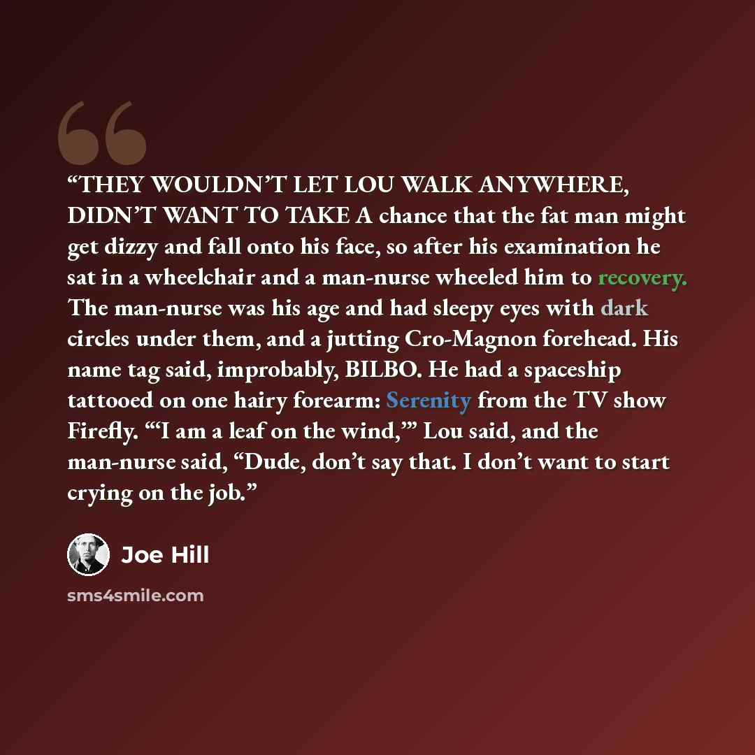 “THEY WOULDN’T LET LOU WALK ANYWHERE, DIDN’T WANT TO TAKE A chance that the fat man might get dizzy and fall onto his face, so after his examination he sat in a wheelchair and a man-nurse wheeled him to recovery. The man-nurse was his age and had sleepy eyes with dark circles under them, and a…” quote by Joe Hill