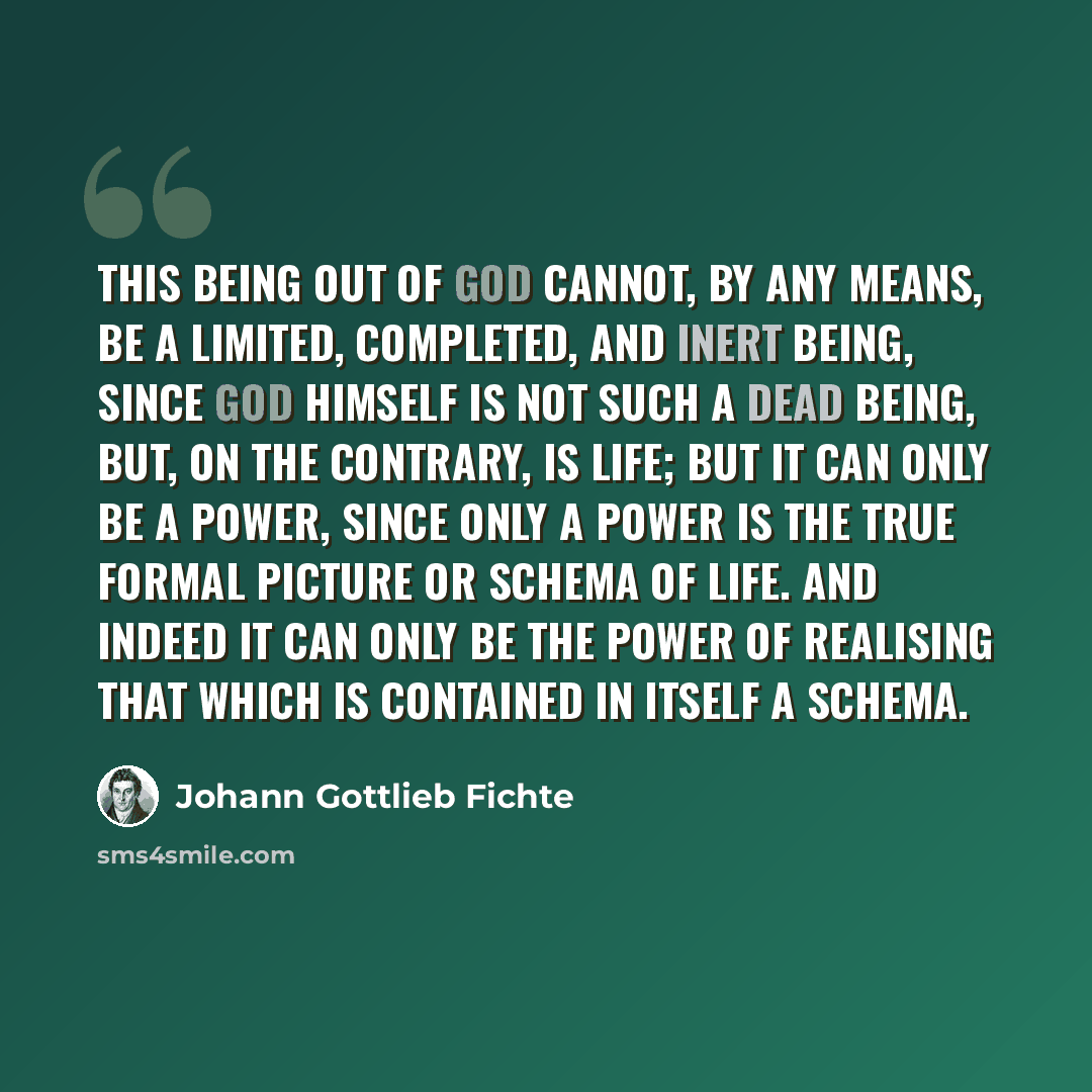 “This Being out of God cannot, by any means, be a limited, completed, and inert Being, since God himself is not such a dead Being, but, on the contrary, is Life; but it can only be a Power, since only a Power is the true formal picture or Schema of Life. And indeed it can only be the Power of…” quote by Johann Gottlieb Fichte