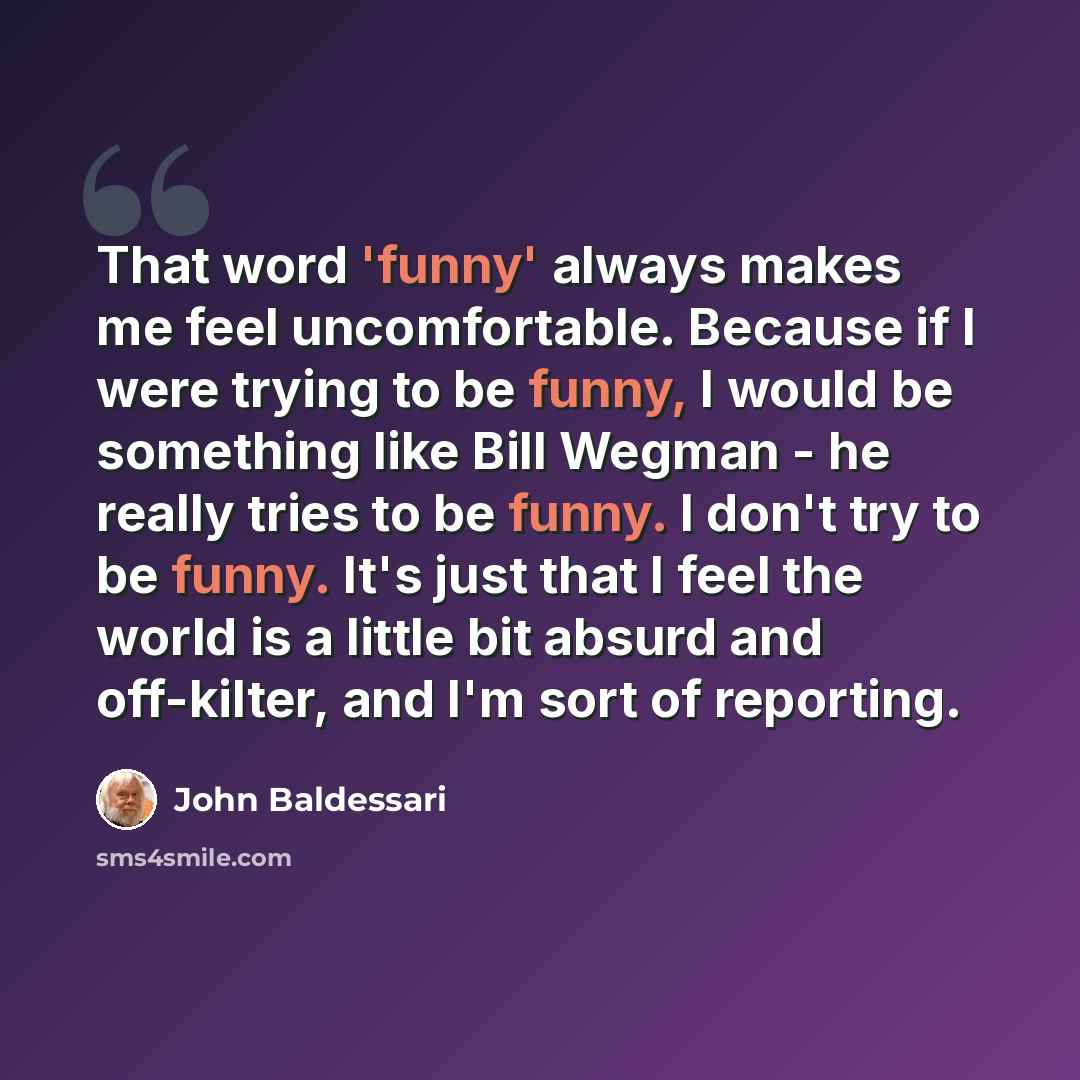 “That word 'funny' always makes me feel uncomfortable. Because if I were trying to be funny, I would be something like Bill Wegman - he really tries to be funny. I don't try to be funny. It's just that I feel the world is a little bit absurd and off-kilter, and I'm sort of reporting.” quote by John Baldessari