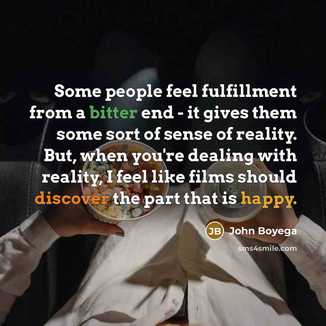 “Some people feel fulfillment from a bitter end - it gives them some sort of sense of reality. But, when you're dealing with reality, I feel like films should discover the part that is happy.” quote by John Boyega