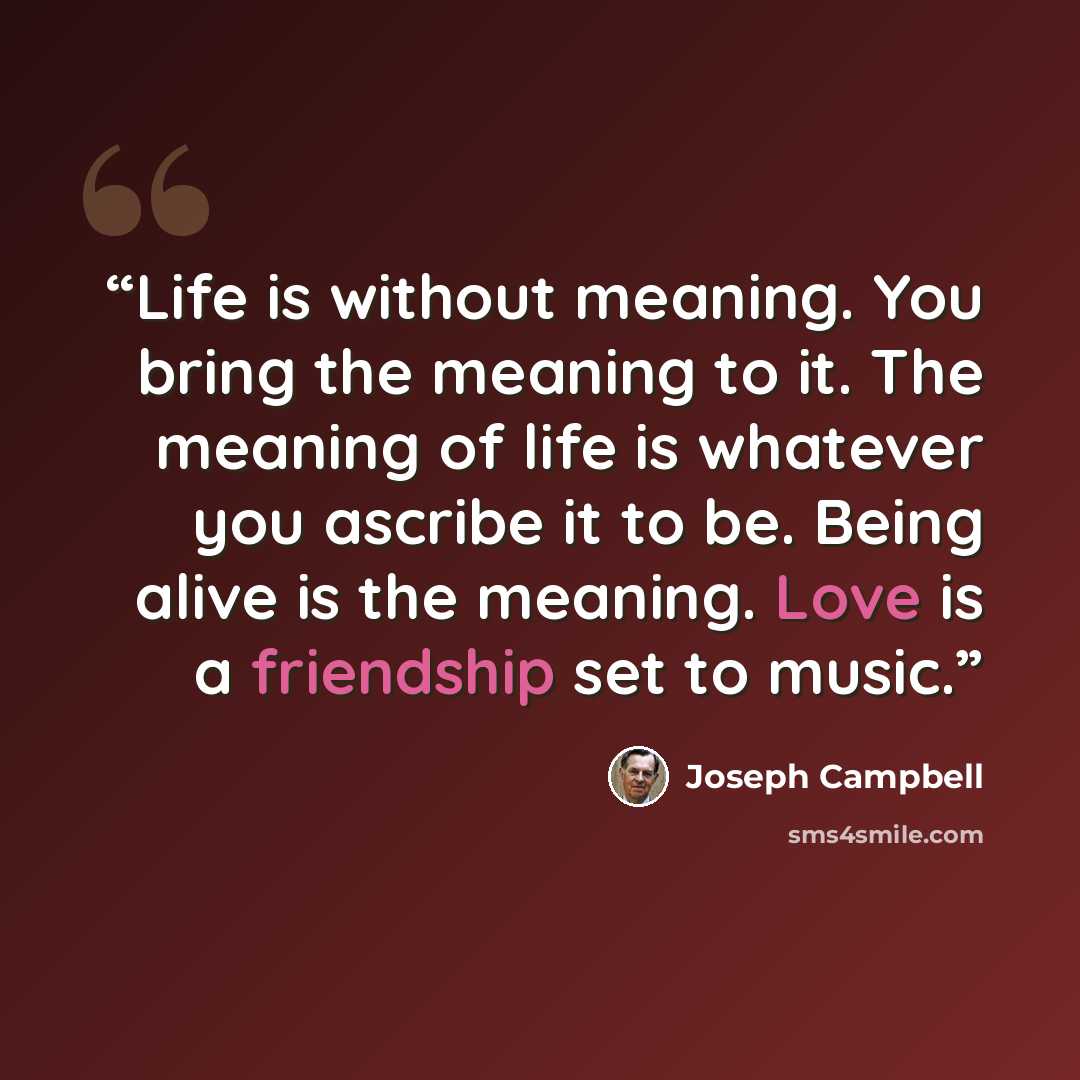 “Life is without meaning. You bring the meaning to it. The meaning of life is whatever you ascribe it to be. Being alive is the meaning. Love is a friendship set to music.” quote by Joseph Campbell