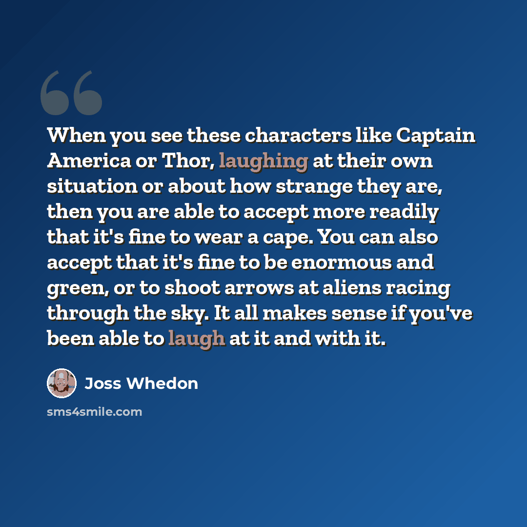 “When you see these characters like Captain America or Thor, laughing at their own situation or about how strange they are, then you are able to accept more readily that it's fine to wear a cape. You can also accept that it's fine to be enormous and green, or to shoot arrows at aliens racing…” quote by Joss Whedon