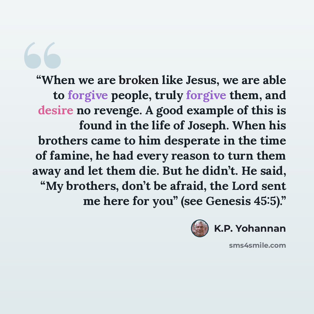“When we are broken like Jesus, we are able to forgive people, truly forgive them, and desire no revenge. A good example of this is found in the life of Joseph. When his brothers came to him desperate in the time of famine, he had every reason to turn them away and let them die. But he didn’t. He…” quote by K.P. Yohannan