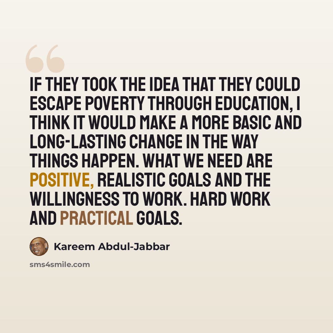 “If they took the idea that they could escape poverty through education, I think it would make a more basic and long-lasting change in the way things happen. What we need are positive, realistic goals and the willingness to work. Hard work and practical goals.” quote by Kareem Abdul-Jabbar