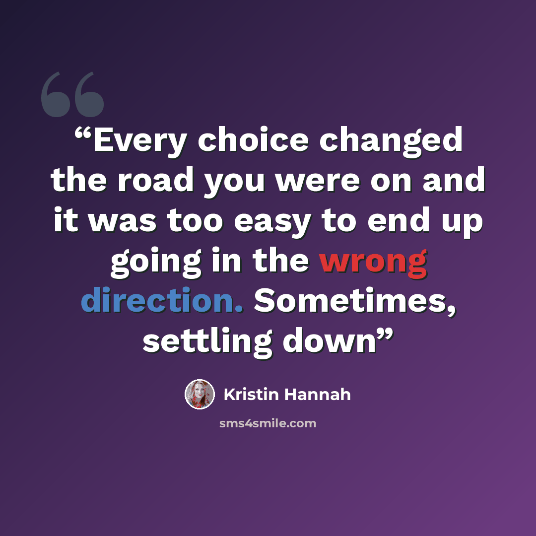 “Every choice changed the road you were on and it was too easy to end up going in the wrong direction. Sometimes, settling down” quote by Kristin Hannah
