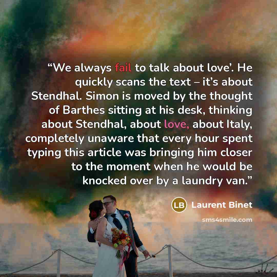 “We always fail to talk about love’. He quickly scans the text – it’s about Stendhal. Simon is moved by the thought of Barthes sitting at his desk, thinking about Stendhal, about love, about Italy, completely unaware that every hour spent typing this article was bringing him closer to the moment…” quote by Laurent Binet