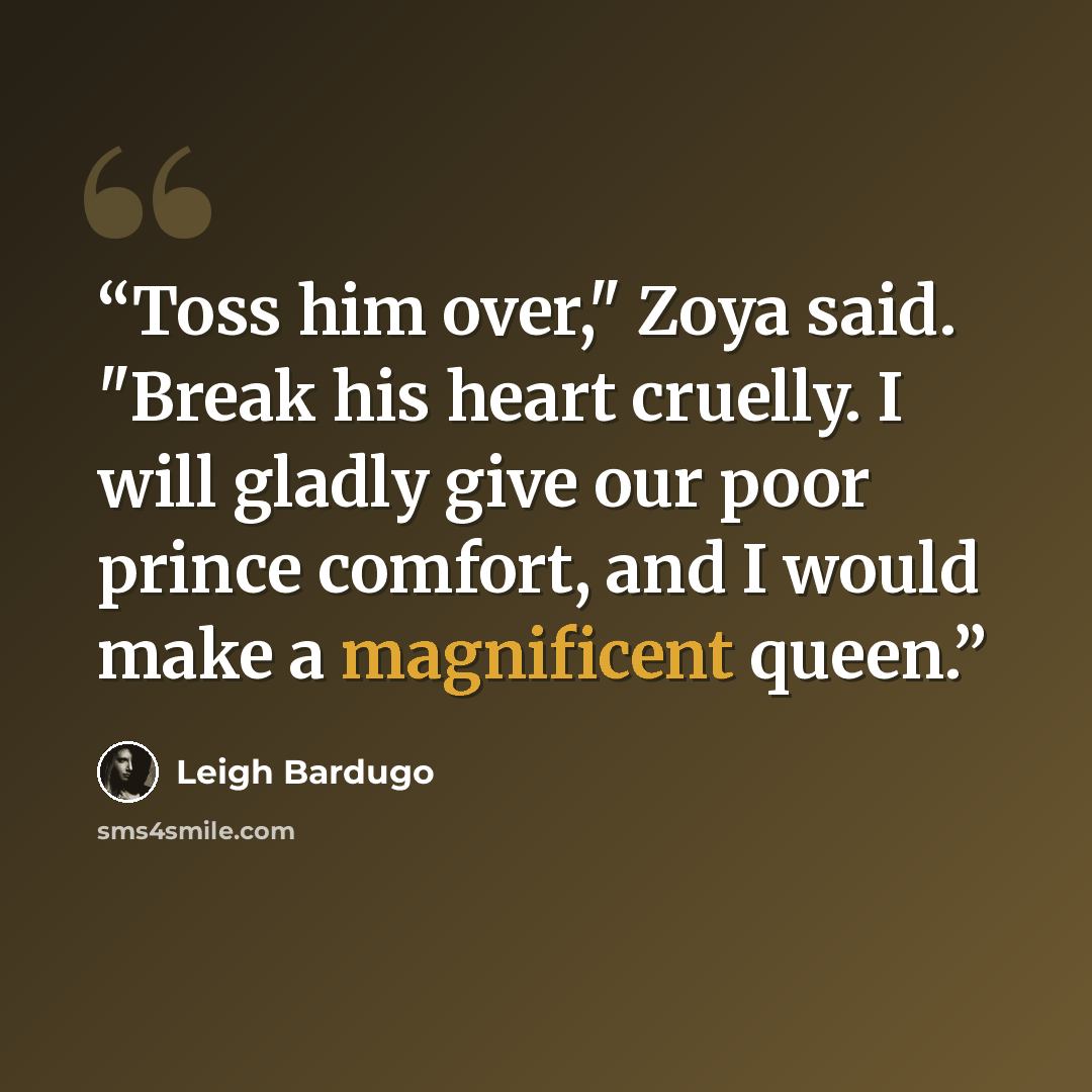 “Toss him over," Zoya said. "Break his heart cruelly. I will gladly give our poor prince comfort, and I would make a magnificent queen.” quote by Leigh Bardugo