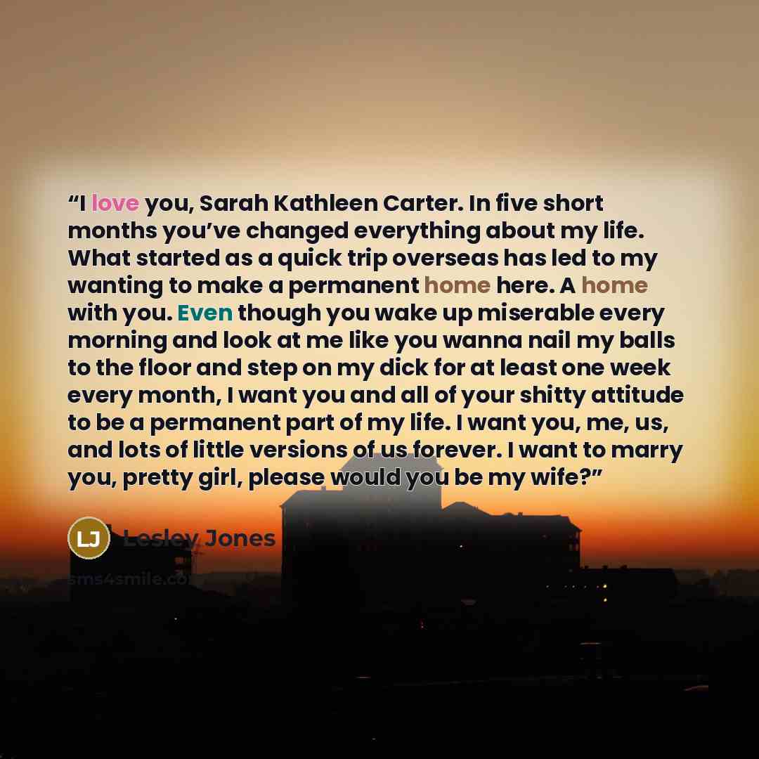 “I love you, Sarah Kathleen Carter. In five short months you’ve changed everything about my life. What started as a quick trip overseas has led to my wanting to make a permanent home here. A home with you. Even though you wake up miserable every morning and look at me like you wanna nail my balls…” quote by Lesley Jones