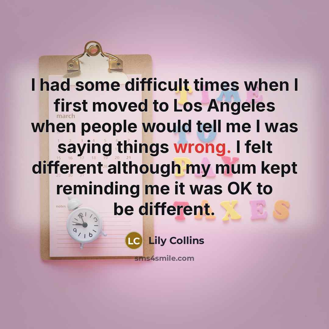 “I had some difficult times when I first moved to Los Angeles when people would tell me I was saying things wrong. I felt different although my mum kept reminding me it was OK to be different.” quote by Lily Collins